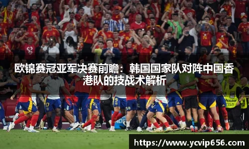 欧锦赛冠亚军决赛前瞻：韩国国家队对阵中国香港队的技战术解析