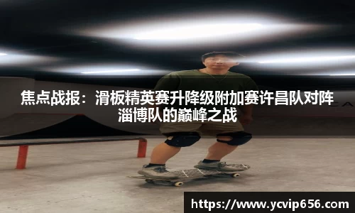 焦点战报：滑板精英赛升降级附加赛许昌队对阵淄博队的巅峰之战